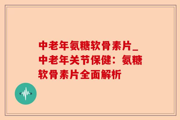 中老年氨糖软骨素片_中老年关节保健：氨糖软骨素片全面解析