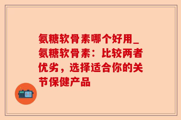 氨糖软骨素哪个好用_氨糖软骨素：比较两者优劣，选择适合你的关节保健产品