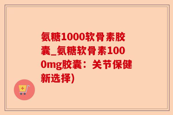 氨糖1000软骨素胶囊_氨糖软骨素1000mg胶囊：关节保健新选择)-第1张图片-关节保镖