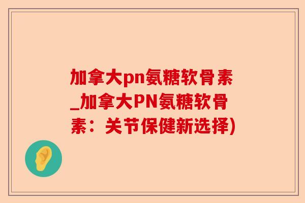 加拿大pn氨糖软骨素_加拿大PN氨糖软骨素：关节保健新选择)