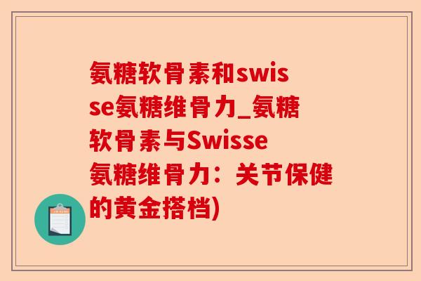 氨糖软骨素和swisse氨糖维骨力_氨糖软骨素与Swisse氨糖维骨力：关节保健的黄金搭档)