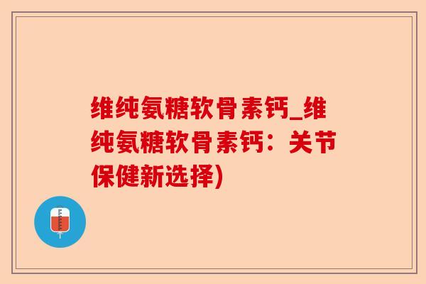 维纯氨糖软骨素钙_维纯氨糖软骨素钙：关节保健新选择)-第1张图片-关节保镖