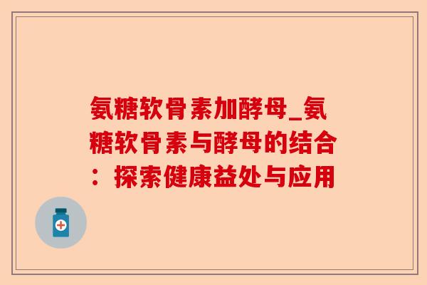 氨糖软骨素加酵母_氨糖软骨素与酵母的结合：探索健康益处与应用-第1张图片-关节保镖