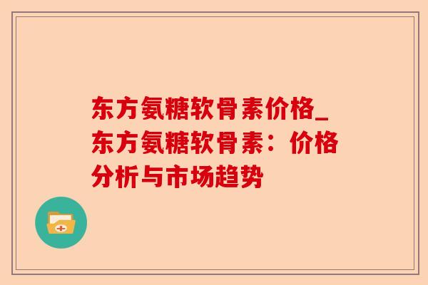 东方氨糖软骨素价格_东方氨糖软骨素：价格分析与市场趋势-第1张图片-关节保镖