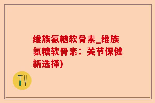 维族氨糖软骨素_维族氨糖软骨素：关节保健新选择)