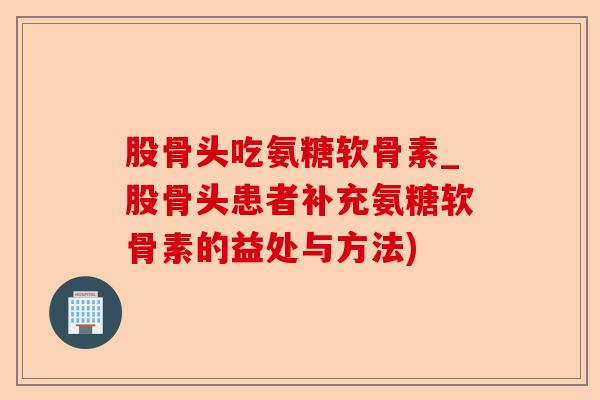 股骨头吃氨糖软骨素_股骨头患者补充氨糖软骨素的益处与方法)-第1张图片-关节保镖