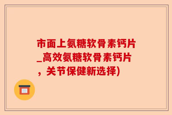 市面上氨糖软骨素钙片_高效氨糖软骨素钙片，关节保健新选择)