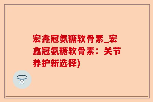 宏鑫冠氨糖软骨素_宏鑫冠氨糖软骨素：关节养护新选择)