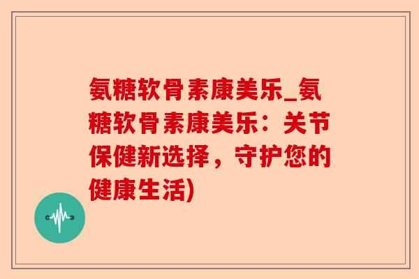 氨糖软骨素康美乐_氨糖软骨素康美乐：关节保健新选择，守护您的健康生活)