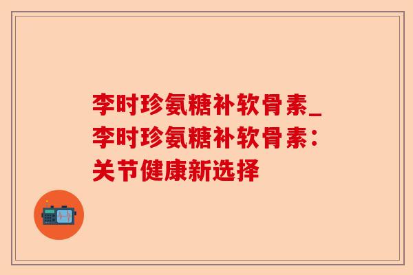 李时珍氨糖补软骨素_李时珍氨糖补软骨素：关节健康新选择-第1张图片-关节保镖