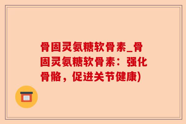 骨固灵氨糖软骨素_骨固灵氨糖软骨素：强化骨骼，促进关节健康)