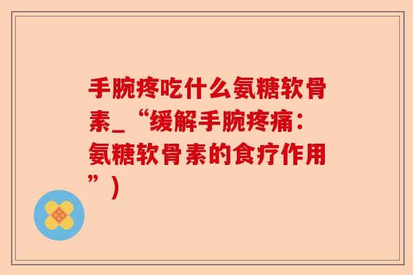 手腕疼吃什么氨糖软骨素_“缓解手腕疼痛：氨糖软骨素的食疗作用”)-第1张图片-关节保镖
