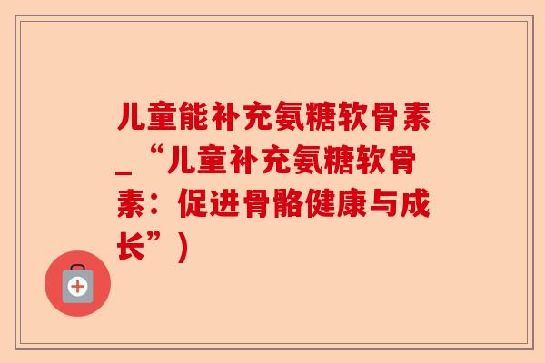 儿童能补充氨糖软骨素_“儿童补充氨糖软骨素：促进骨骼健康与成长”)