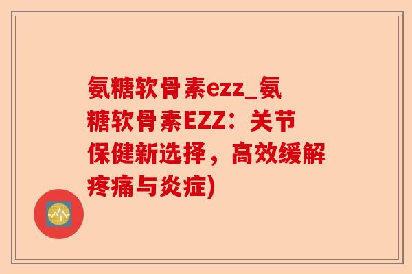 氨糖软骨素ezz_氨糖软骨素EZZ：关节保健新选择，高效缓解疼痛与炎症)-第1张图片-关节保镖