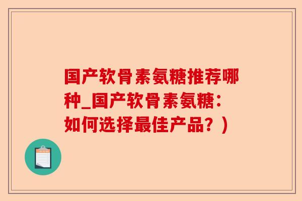 国产软骨素氨糖推荐哪种_国产软骨素氨糖：如何选择最佳产品？)-第1张图片-关节保镖