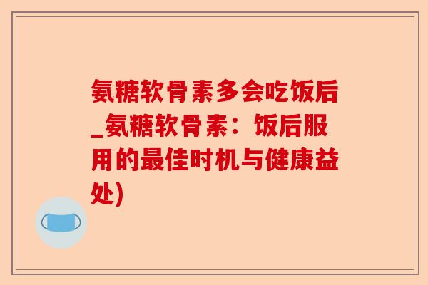 氨糖软骨素多会吃饭后_氨糖软骨素：饭后服用的最佳时机与健康益处)-第1张图片-关节保镖