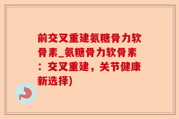 前交叉重建氨糖骨力软骨素_氨糖骨力软骨素：交叉重建，关节健康新选择)