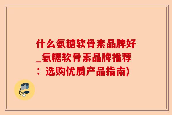 什么氨糖软骨素品牌好_氨糖软骨素品牌推荐：选购优质产品指南)