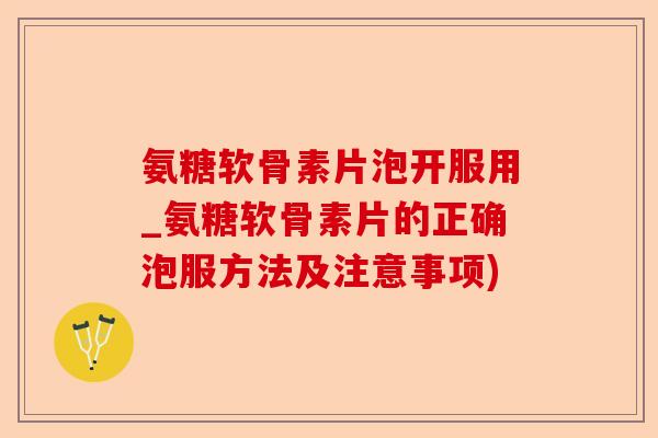 氨糖软骨素片泡开服用_氨糖软骨素片的正确泡服方法及注意事项)