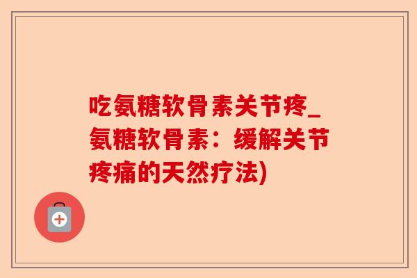 吃氨糖软骨素关节疼_氨糖软骨素：缓解关节疼痛的天然疗法)-第1张图片-关节保镖