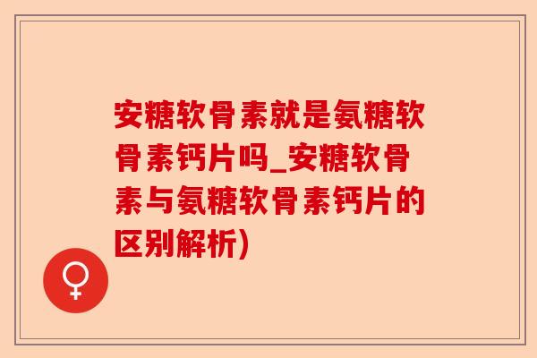 安糖软骨素就是氨糖软骨素钙片吗_安糖软骨素与氨糖软骨素钙片的区别解析)