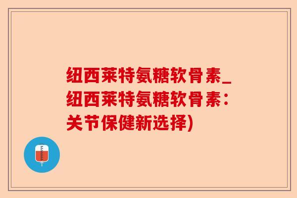 纽西莱特氨糖软骨素_纽西莱特氨糖软骨素：关节保健新选择)