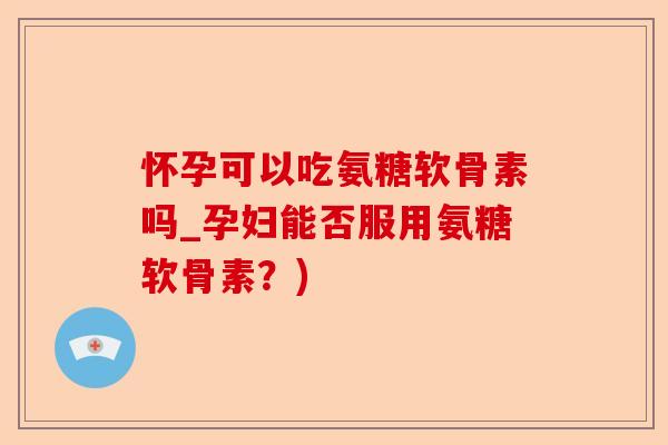 怀孕可以吃氨糖软骨素吗_孕妇能否服用氨糖软骨素？)