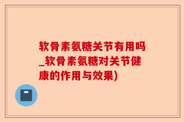 软骨素氨糖关节有用吗_软骨素氨糖对关节健康的作用与效果)