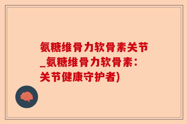 氨糖维骨力软骨素关节_氨糖维骨力软骨素：关节健康守护者)