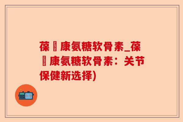 葆苾康氨糖软骨素_葆苾康氨糖软骨素：关节保健新选择)