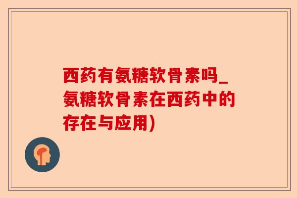 西药有氨糖软骨素吗_氨糖软骨素在西药中的存在与应用)-第1张图片-关节保镖