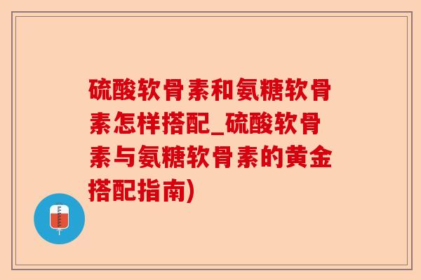 硫酸软骨素和氨糖软骨素怎样搭配_硫酸软骨素与氨糖软骨素的黄金搭配指南)