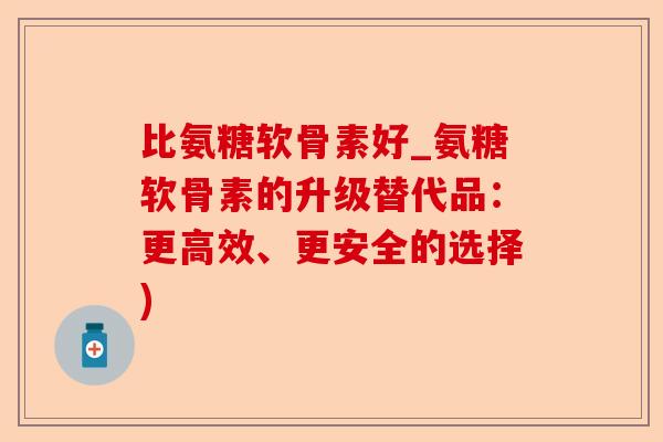 比氨糖软骨素好_氨糖软骨素的升级替代品：更高效、更安全的选择)-第1张图片-关节保镖