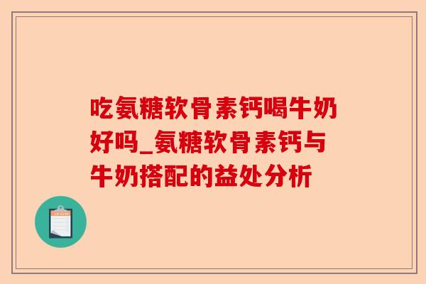 吃氨糖软骨素钙喝牛奶好吗_氨糖软骨素钙与牛奶搭配的益处分析