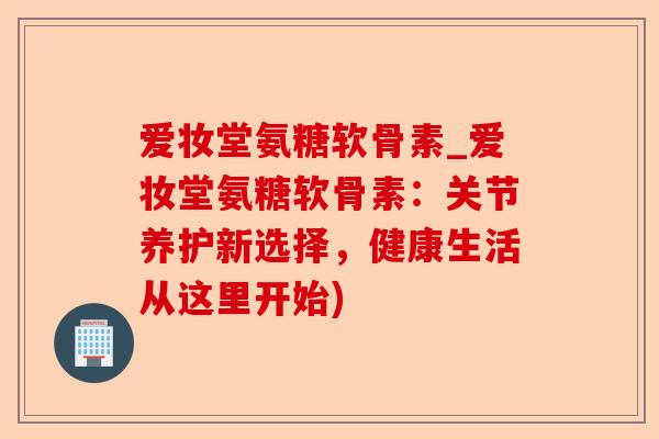 爱妆堂氨糖软骨素_爱妆堂氨糖软骨素：关节养护新选择，健康生活从这里开始)-第1张图片-关节保镖