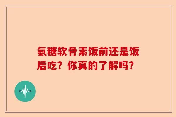 氨糖软骨素饭前还是饭后吃？你真的了解吗？