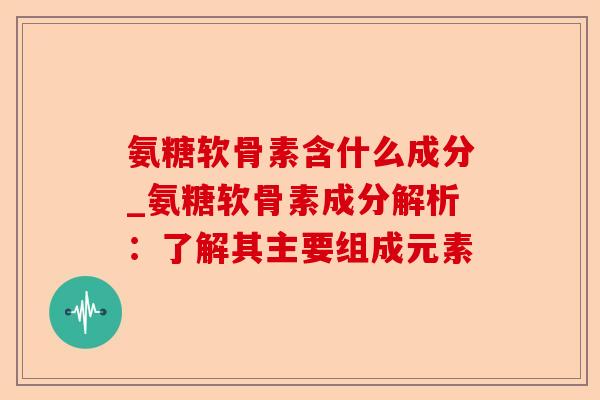 氨糖软骨素含什么成分_氨糖软骨素成分解析：了解其主要组成元素