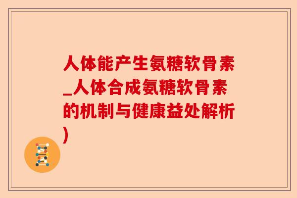 人体能产生氨糖软骨素_人体合成氨糖软骨素的机制与健康益处解析)-第1张图片-关节保镖