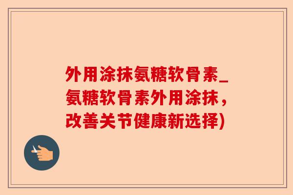 外用涂抹氨糖软骨素_氨糖软骨素外用涂抹，改善关节健康新选择)