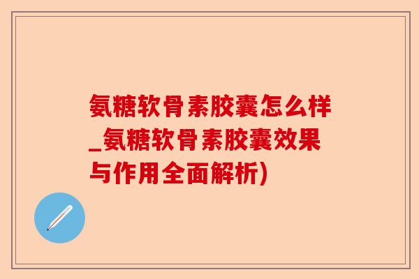 氨糖软骨素胶囊怎么样_氨糖软骨素胶囊效果与作用全面解析)