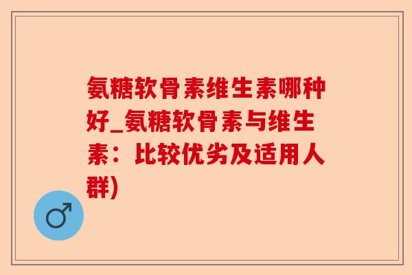 氨糖软骨素维生素哪种好_氨糖软骨素与维生素：比较优劣及适用人群)-第1张图片-关节保镖