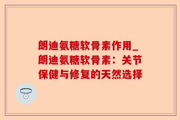 朗迪氨糖软骨素作用_朗迪氨糖软骨素：关节保健与修复的天然选择-第1张图片-关节保镖