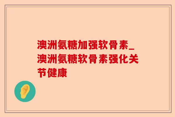 澳洲氨糖加强软骨素_澳洲氨糖软骨素强化关节健康-第1张图片-关节保镖