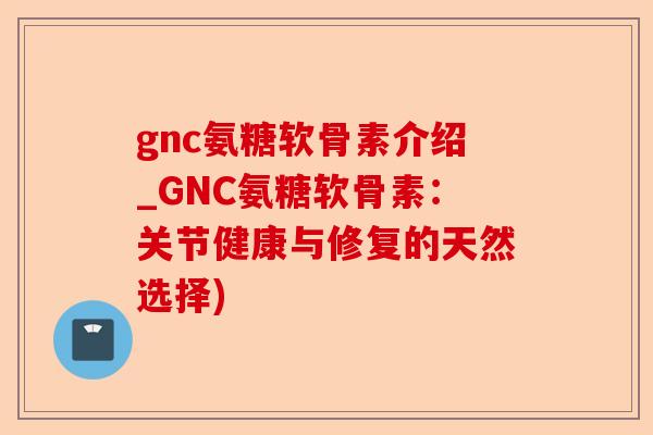 gnc氨糖软骨素介绍_GNC氨糖软骨素：关节健康与修复的天然选择)
