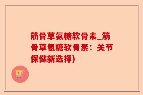 筋骨草氨糖软骨素_筋骨草氨糖软骨素：关节保健新选择)-第1张图片-关节保镖