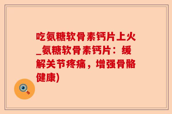 吃氨糖软骨素钙片上火_氨糖软骨素钙片：缓解关节疼痛，增强骨骼健康)-第1张图片-关节保镖