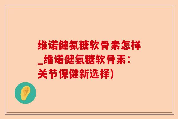 维诺健氨糖软骨素怎样_维诺健氨糖软骨素：关节保健新选择)-第1张图片-关节保镖