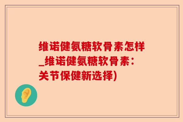 维诺健氨糖软骨素怎样_维诺健氨糖软骨素：关节保健新选择)