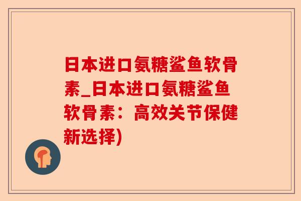 日本进口氨糖鲨鱼软骨素_日本进口氨糖鲨鱼软骨素：高效关节保健新选择)