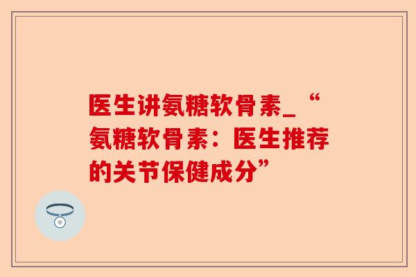 医生讲氨糖软骨素_“氨糖软骨素：医生推荐的关节保健成分”-第1张图片-关节保镖